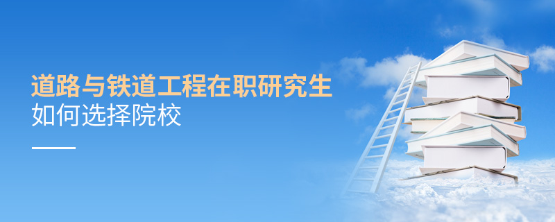 道路與鐵道工程在職研究生如何選擇院校