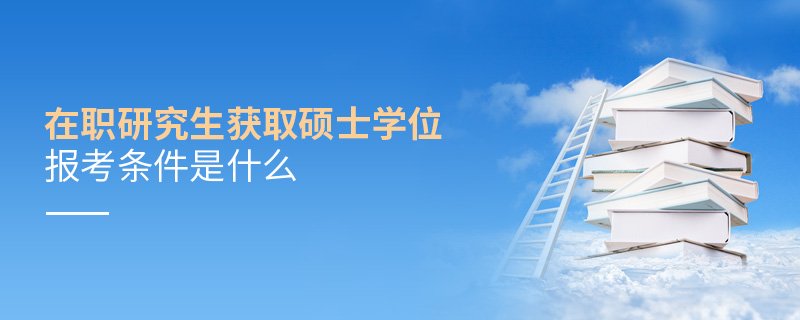 在職研究生獲取碩士學位報考條件是什么